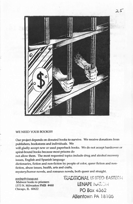WE NEED YOUR BOOKS!!! Our project depends on donated books to survive. We receive donations from ‘publishers, bookstores and individuals. We will gladly accept new or used paperback books. We do not accept hardcover or spiral-bound books because most prisons do not allow them. The mst requested topics include drug and alcohol recovery issues, English and Spanish language dictionaries, fiction and non-fiction by people of color, queer fction and non- fiction, abuse issues, health, arts and crafts, mystery/harror novels, and romance novels, both queer and straight TRADITIONAL UNHTED EASTE 1573 N. Milwaskee PMB #460 LENAPE INAT, Ui Chicago, L 60622 PO Box 4362 Allenfown PA 18105